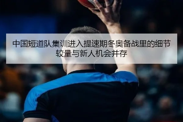 中国短道队集训进入提速期冬奥备战里的细节较量与新人机会并存