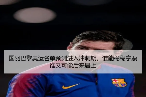 国羽巴黎奥运名单预测进入冲刺期，谁能稳稳拿票谁又可能后来居上